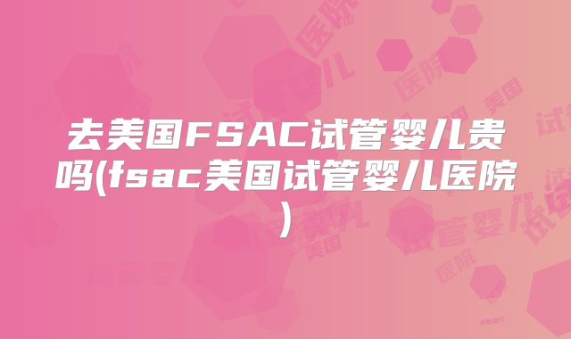 去美国FSAC试管婴儿贵吗(fsac美国试管婴儿医院)
