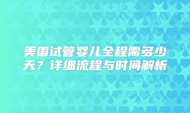 美国试管婴儿全程需多少天？详细流程与时间解析