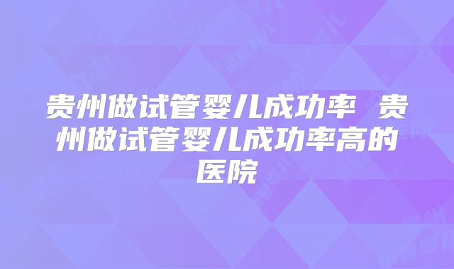 贵州做试管婴儿成功率 贵州做试管婴儿成功率高的医院
