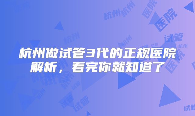 杭州做试管3代的正规医院解析，看完你就知道了