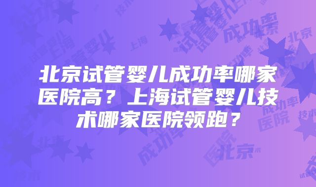 北京试管婴儿成功率哪家医院高？上海试管婴儿技术哪家医院领跑？