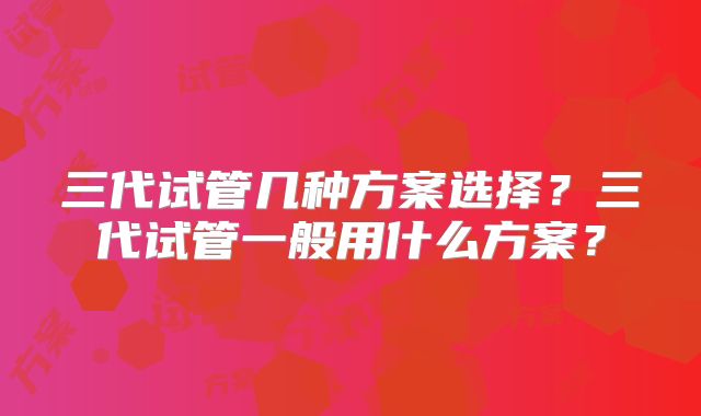 三代试管几种方案选择？三代试管一般用什么方案？