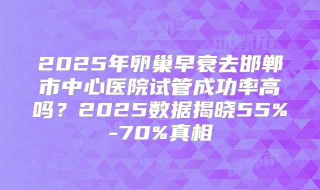 2025年卵巢早衰去邯郸市中心医院试管成功率高吗？2025数据揭晓55%-70%真相