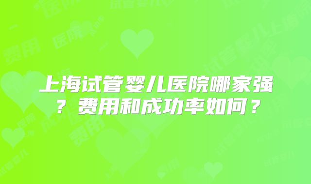 上海试管婴儿医院哪家强？费用和成功率如何？