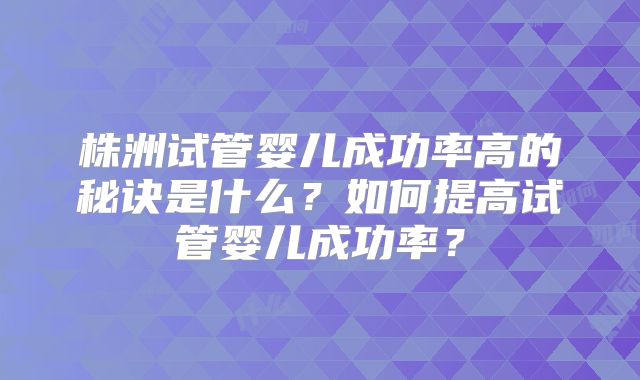 株洲试管婴儿成功率高的秘诀是什么?如何提高试管婴儿成功率?