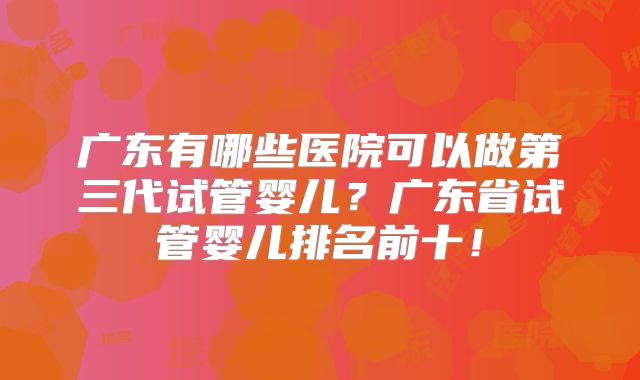 广东有哪些医院可以做第三代试管婴儿？广东省试管婴儿排名前十！