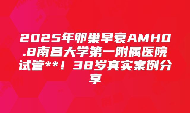 2025年卵巢早衰AMH0.8南昌大学第一附属医院试管**！38岁真实案例分享