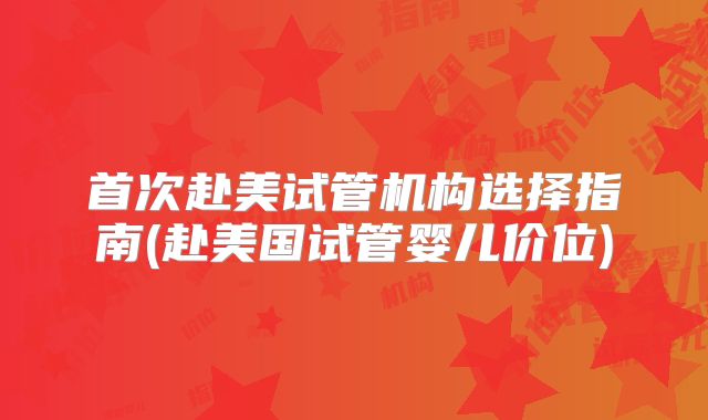 首次赴美试管机构选择指南(赴美国试管婴儿价位)