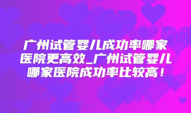 广州试管婴儿成功率哪家医院更高效_广州试管婴儿哪家医院成功率比较高！