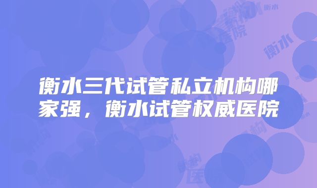 衡水三代试管私立机构哪家强,衡水试管权威医院