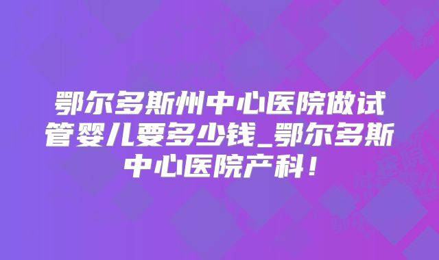 鄂尔多斯州中心医院做试管婴儿要多少钱_鄂尔多斯中心医院产科！
