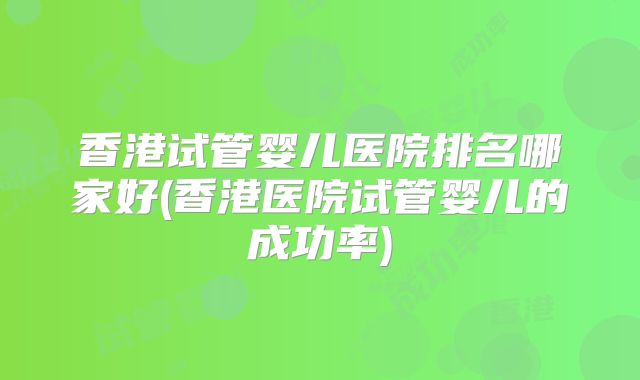 香港试管婴儿医院排名哪家好(香港医院试管婴儿的成功率)