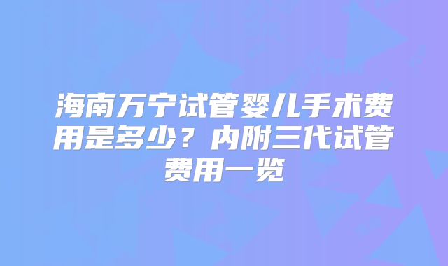 海南万宁试管婴儿手术费用是多少？内附三代试管费用一览