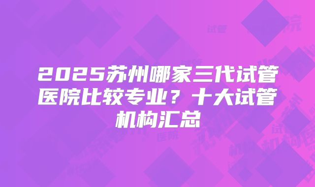 2025苏州哪家三代试管医院比较专业？十大试管机构汇总