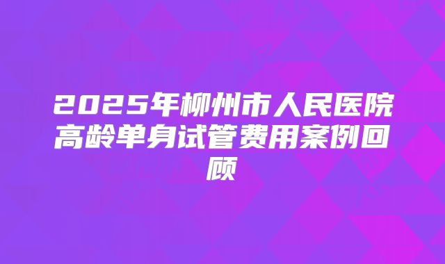 2025年柳州市人民医院高龄单身试管费用案例回顾