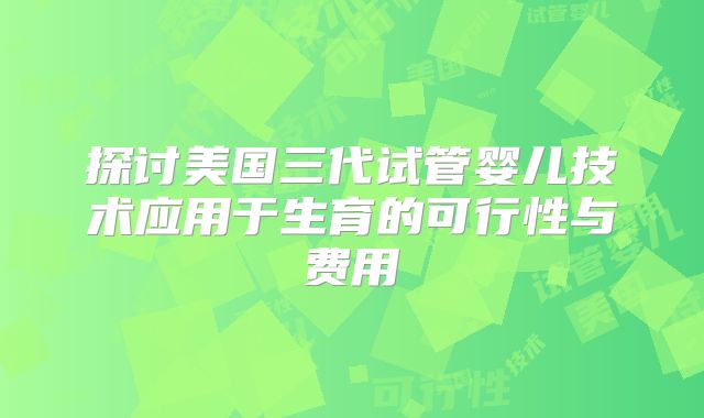 探讨美国三代试管婴儿技术应用于生育的可行性与费用