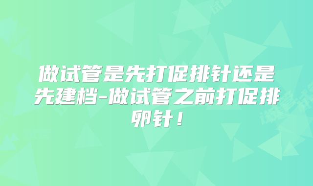 做试管是先打促排针还是先建档-做试管之前打促排卵针!