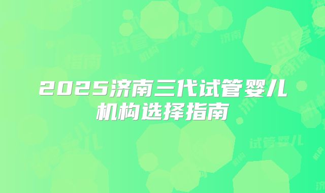 2025济南三代试管婴儿机构选择指南