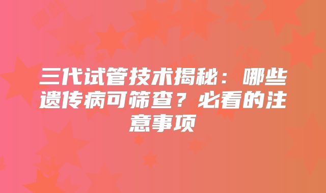 三代试管技术揭秘：哪些遗传病可筛查？必看的注意事项