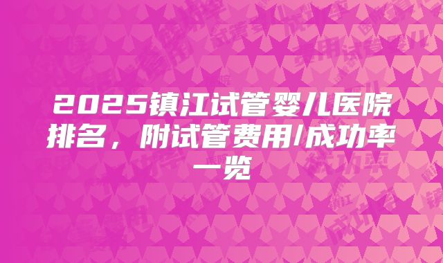 2025镇江试管婴儿医院排名，附试管费用/成功率一览