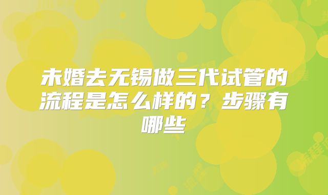 未婚去无锡做三代试管的流程是怎么样的？步骤有哪些