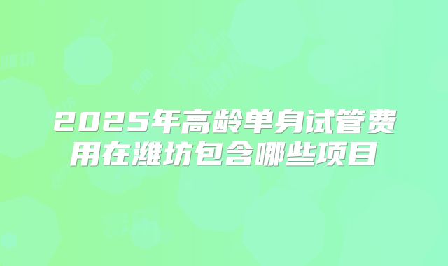 2025年高龄单身试管费用在潍坊包含哪些项目