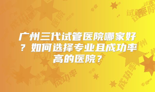 广州三代试管医院哪家好？如何选择专业且成功率高的医院？