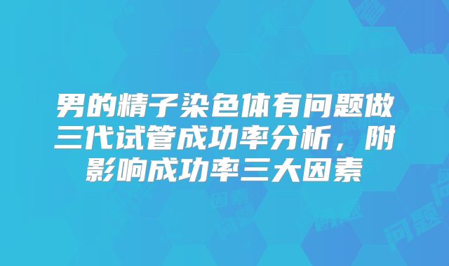 男的精子染色体有问题做三代试管成功率分析，附影响成功率三大因素