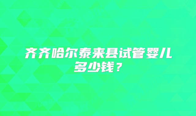 齐齐哈尔泰来县试管婴儿多少钱？
