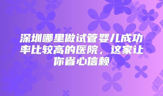深圳哪里做试管婴儿成功率比较高的医院，这家让你省心信赖