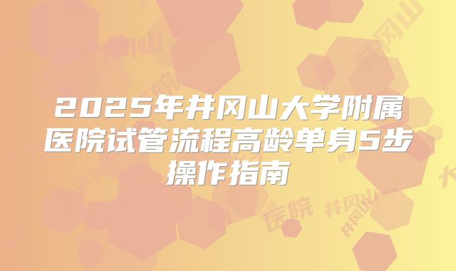 2025年井冈山大学附属医院试管流程高龄单身5步操作指南