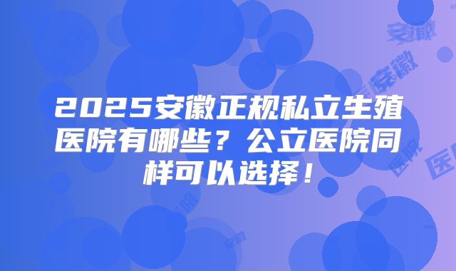 2025安徽正规私立生殖医院有哪些？公立医院同样可以选择！