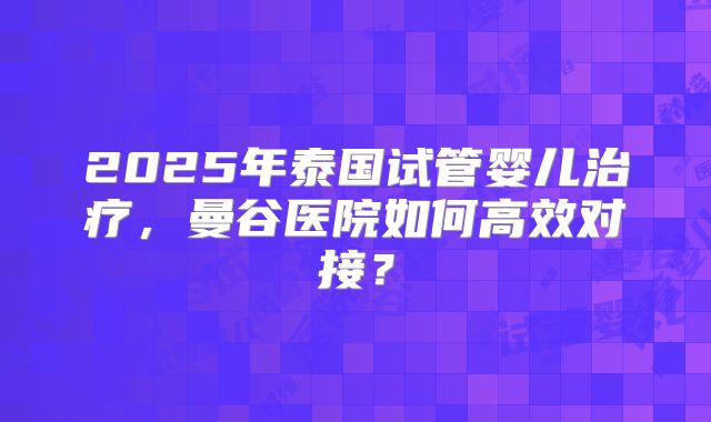 2025年泰国试管婴儿治疗，曼谷医院如何高效对接？