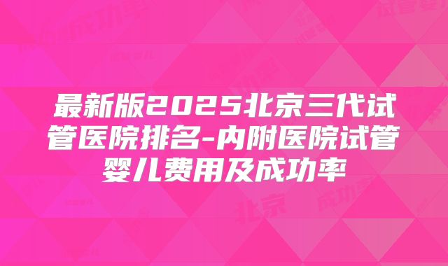 最新版2025北京三代试管医院排名-内附医院试管婴儿费用及成功率