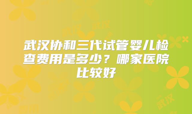 武汉协和三代试管婴儿检查费用是多少？哪家医院比较好