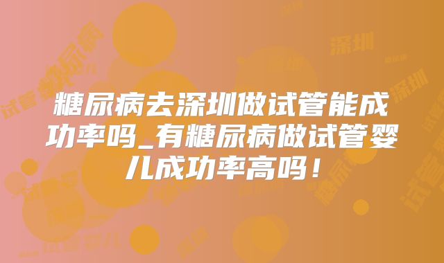 糖尿病去深圳做试管能成功率吗_有糖尿病做试管婴儿成功率高吗!