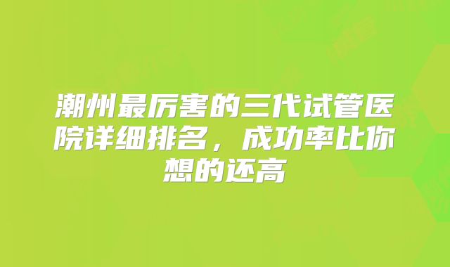 潮州最厉害的三代试管医院详细排名，成功率比你想的还高