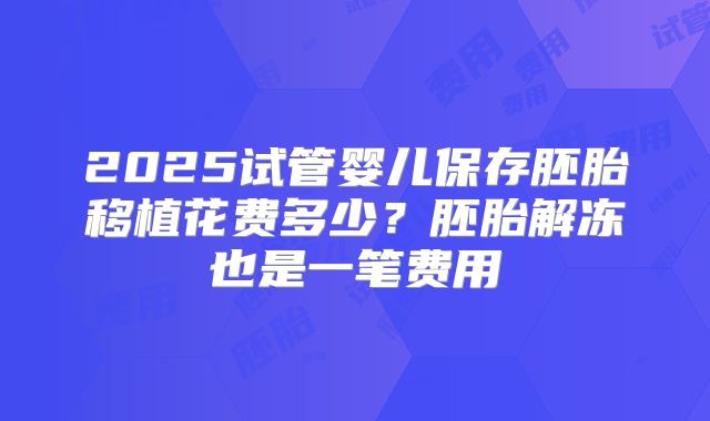 2025试管婴儿保存胚胎移植花费多少？胚胎解冻也是一笔费用