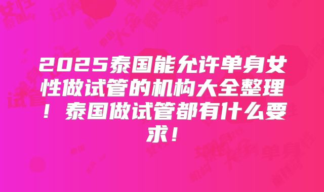 2025泰国能允许单身女性做试管的机构大全整理!泰国做试管都有什么要求!