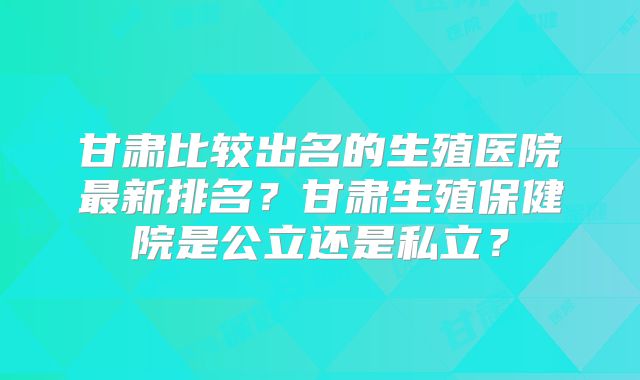 甘肃比较出名的生殖医院最新排名？甘肃生殖保健院是公立还是私立？