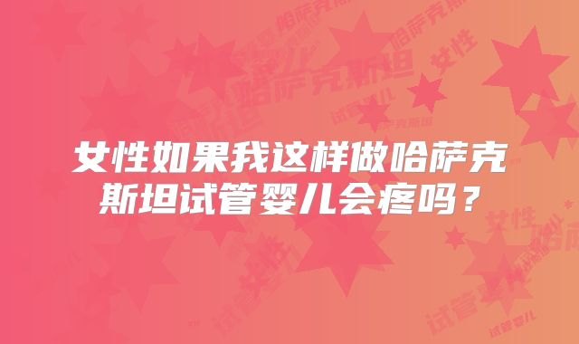 女性如果我这样做哈萨克斯坦试管婴儿会疼吗？