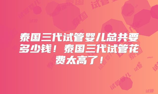 泰国三代试管婴儿总共要多少钱！泰国三代试管花费太高了！