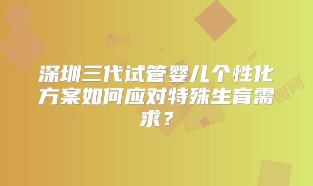 深圳三代试管婴儿个性化方案如何应对特殊生育需求？
