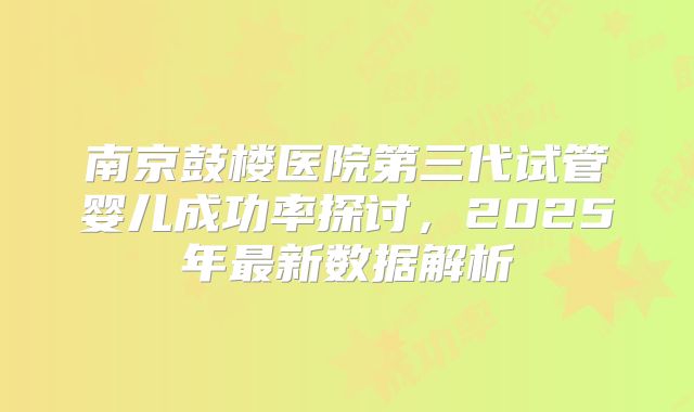 南京鼓楼医院第三代试管婴儿成功率探讨，2025年最新数据解析