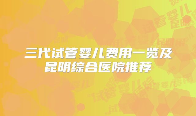 三代试管婴儿费用一览及昆明综合医院推荐