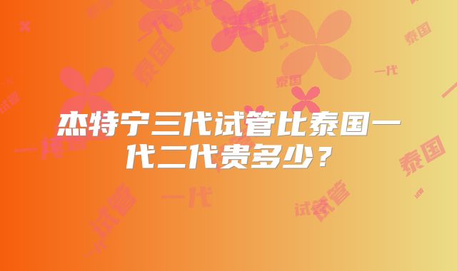 杰特宁三代试管比泰国一代二代贵多少？
