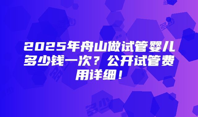 2025年舟山做试管婴儿多少钱一次？公开试管费用详细！