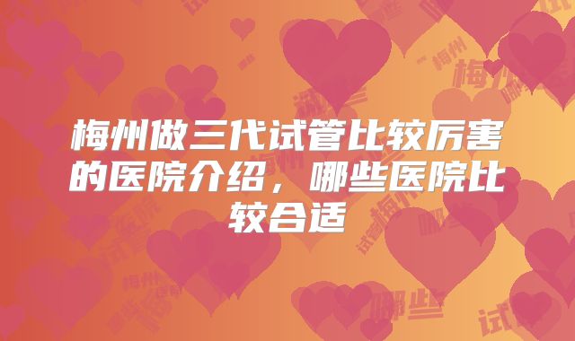梅州做三代试管比较厉害的医院介绍，哪些医院比较合适