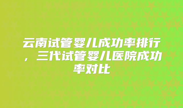 云南试管婴儿成功率排行，三代试管婴儿医院成功率对比