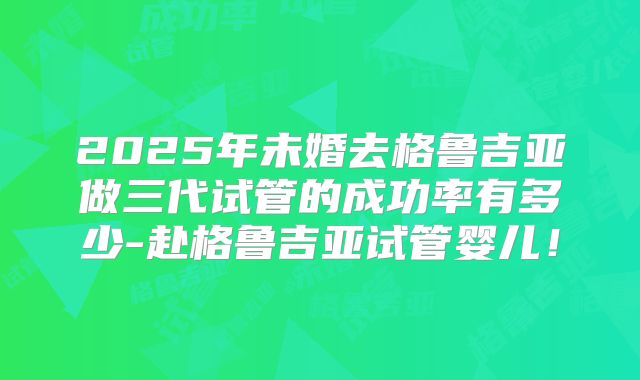 2025年未婚去格鲁吉亚做三代试管的成功率有多少-赴格鲁吉亚试管婴儿！